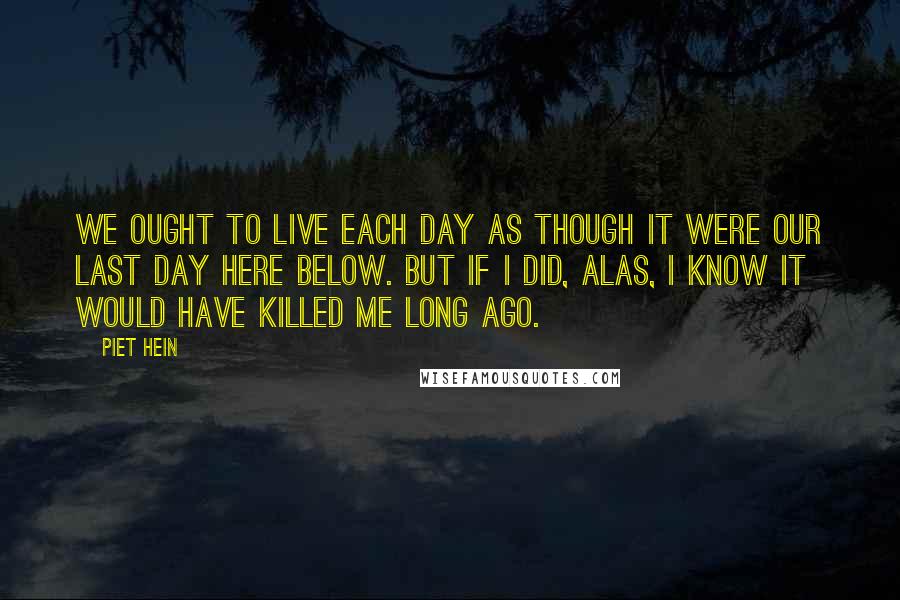 Piet Hein quotes: We ought to live each day as though it were our last day here below. But if I did, alas, I know it would have killed me long ago. Piet Hein quotes: We ought to live each day as though it were our last day here below. But if I did, alas, I know it would have killed me long ago.