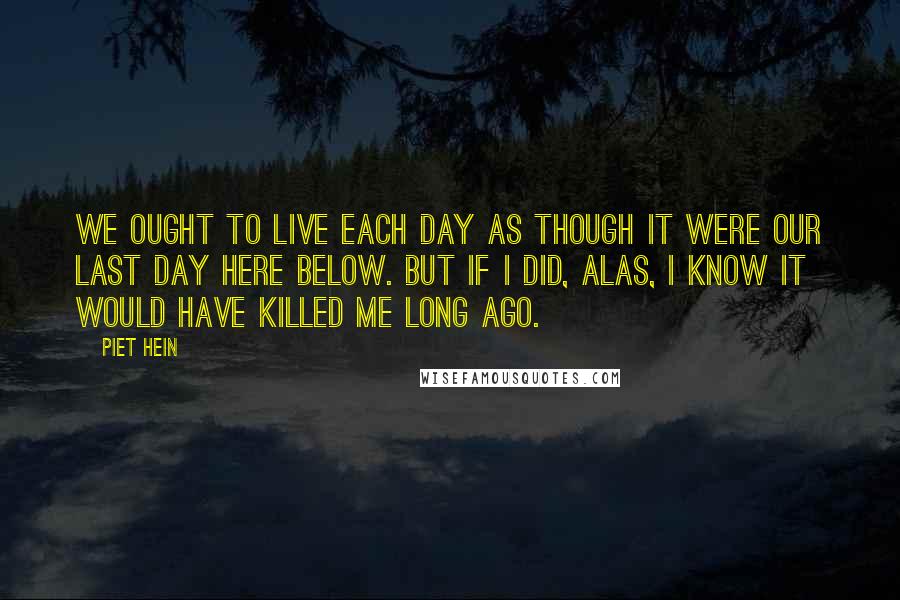 Piet Hein quotes: We ought to live each day as though it were our last day here below. But if I did, alas, I know it would have killed me long ago.