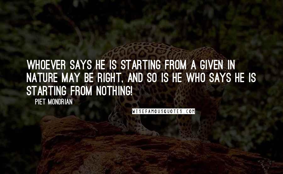 Piet Mondrian quotes: Whoever says he is starting from a given in nature may be right, and so is he who says he is starting from nothing!