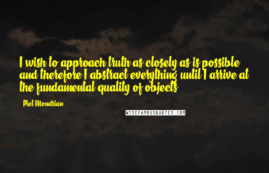 Piet Mondrian quotes: I wish to approach truth as closely as is possible, and therefore I abstract everything until I arrive at the fundamental quality of objects.