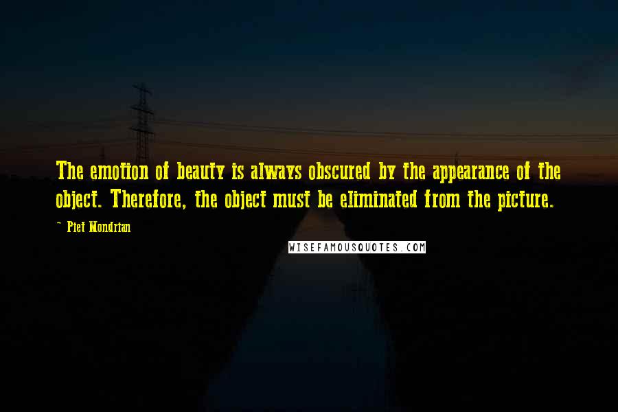 Piet Mondrian quotes: The emotion of beauty is always obscured by the appearance of the object. Therefore, the object must be eliminated from the picture.