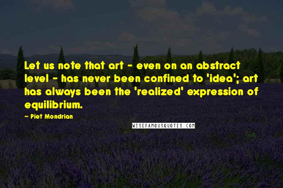 Piet Mondrian quotes: Let us note that art - even on an abstract level - has never been confined to 'idea'; art has always been the 'realized' expression of equilibrium.