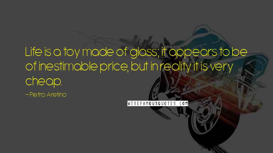 Pietro Aretino quotes: Life is a toy made of glass; it appears to be of inestimable price, but in reality it is very cheap.