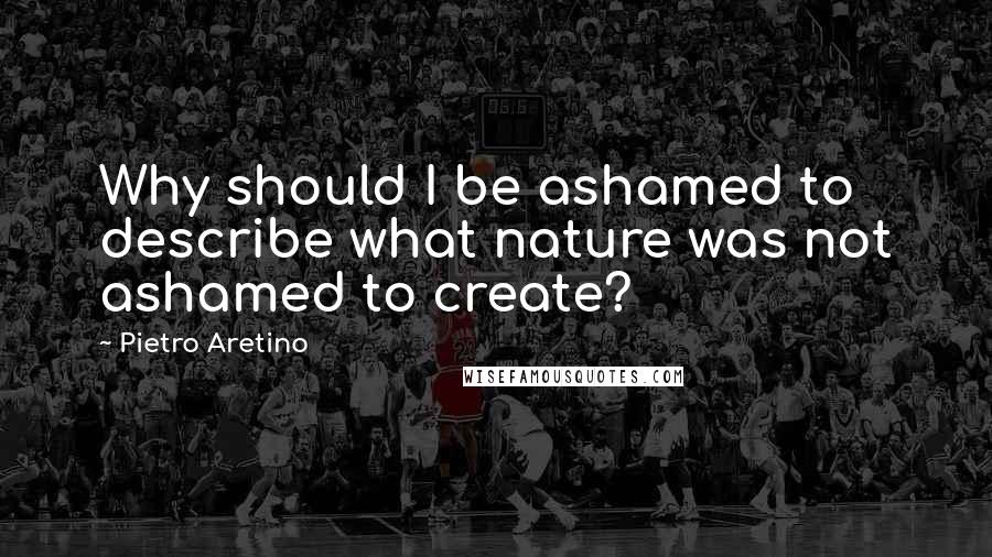 Pietro Aretino quotes: Why should I be ashamed to describe what nature was not ashamed to create?