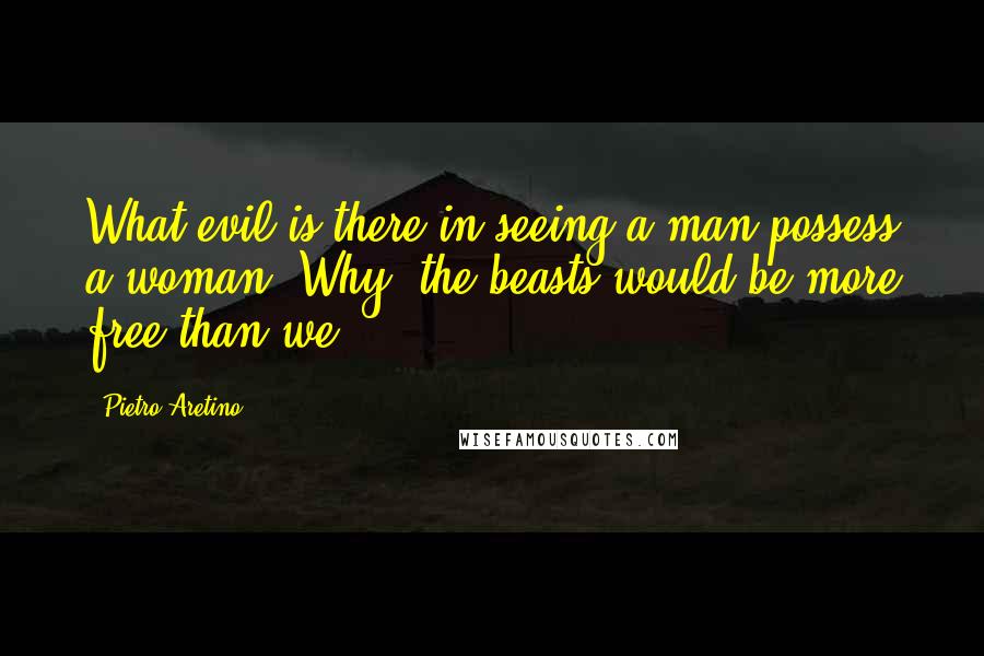 Pietro Aretino quotes: What evil is there in seeing a man possess a woman? Why, the beasts would be more free than we!