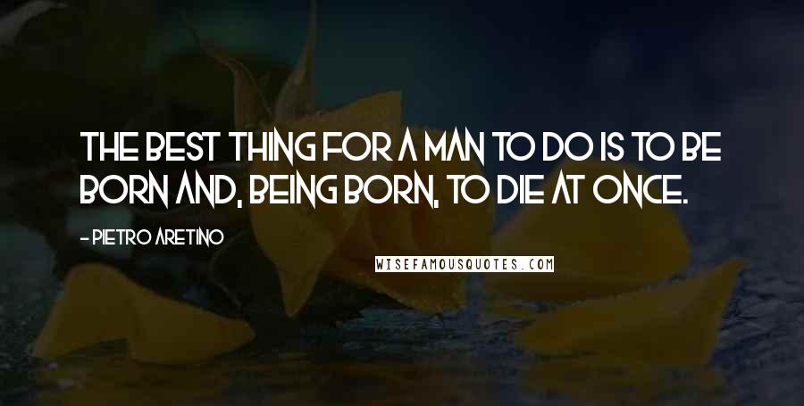 Pietro Aretino quotes: The best thing for a man to do is to be born and, being born, to die at once.