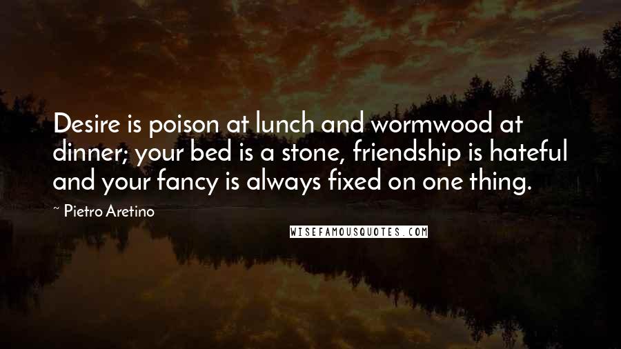 Pietro Aretino quotes: Desire is poison at lunch and wormwood at dinner; your bed is a stone, friendship is hateful and your fancy is always fixed on one thing.