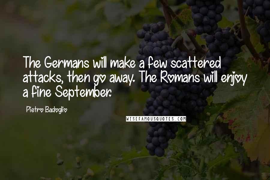 Pietro Badoglio quotes: The Germans will make a few scattered attacks, then go away. The Romans will enjoy a fine September. Pietro Badoglio quotes: The Germans will make a few scattered attacks, then go away. The Romans will enjoy a fine September.