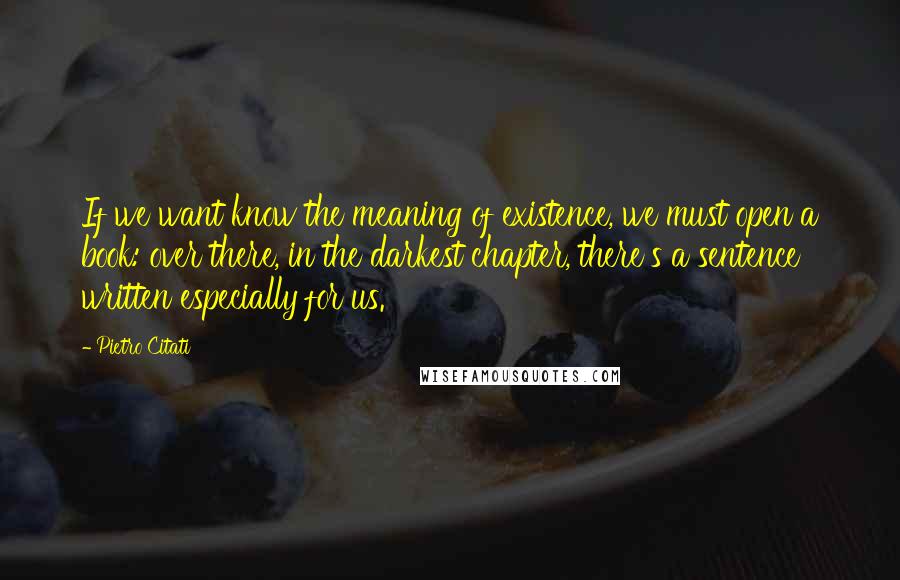 Pietro Citati quotes: If we want know the meaning of existence, we must open a book: over there, in the darkest chapter, there's a sentence written especially for us. Pietro Citati quotes: If we want know the meaning of existence, we must open a book: over there, in the darkest chapter, there's a sentence written especially for us.