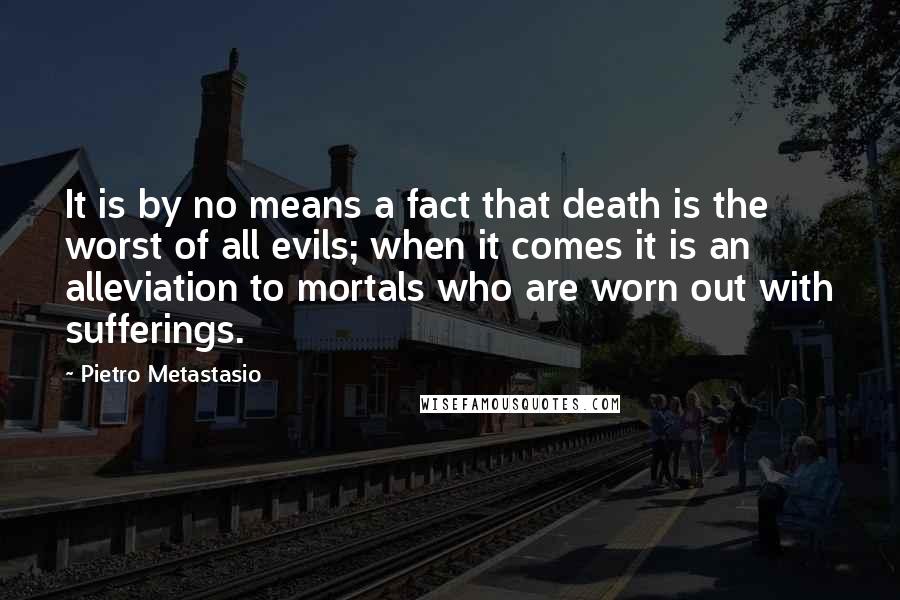 Pietro Metastasio quotes: It is by no means a fact that death is the worst of all evils; when it comes it is an alleviation to mortals who are worn out with sufferings.