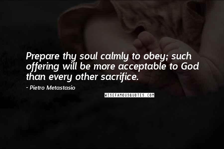 Pietro Metastasio quotes: Prepare thy soul calmly to obey; such offering will be more acceptable to God than every other sacrifice.