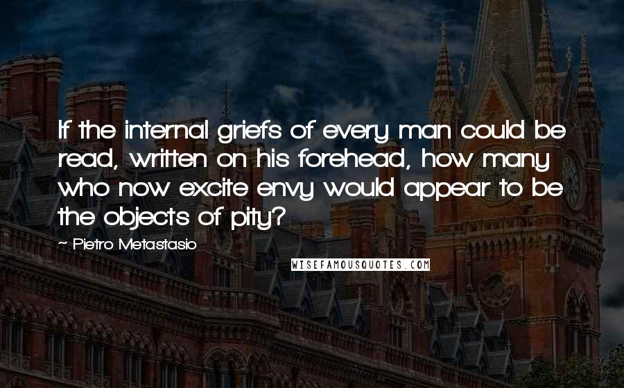 Pietro Metastasio quotes: If the internal griefs of every man could be read, written on his forehead, how many who now excite envy would appear to be the objects of pity?