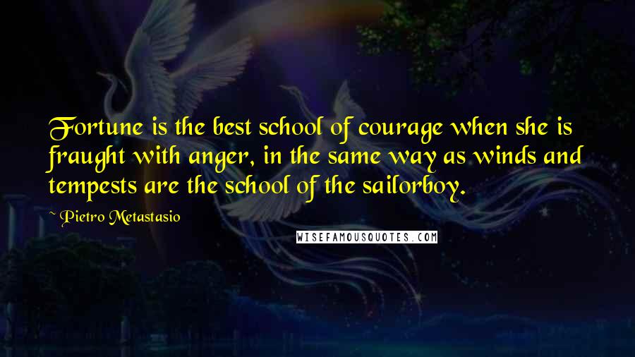 Pietro Metastasio quotes: Fortune is the best school of courage when she is fraught with anger, in the same way as winds and tempests are the school of the sailorboy.