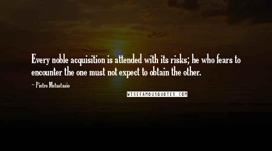 Pietro Metastasio quotes: Every noble acquisition is attended with its risks; he who fears to encounter the one must not expect to obtain the other.