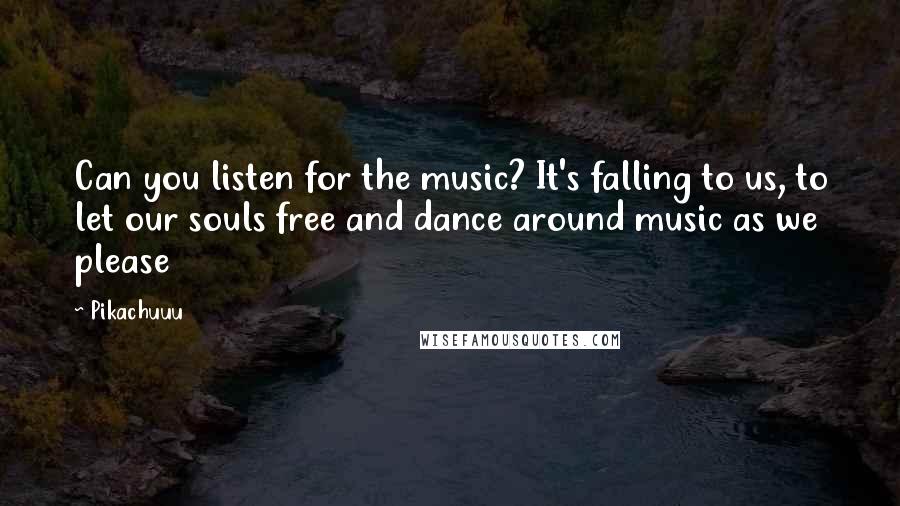 Pikachuuu quotes: Can you listen for the music? It's falling to us, to let our souls free and dance around music as we please Pikachuuu quotes: Can you listen for the music? It's falling to us, to let our souls free and dance around music as we please