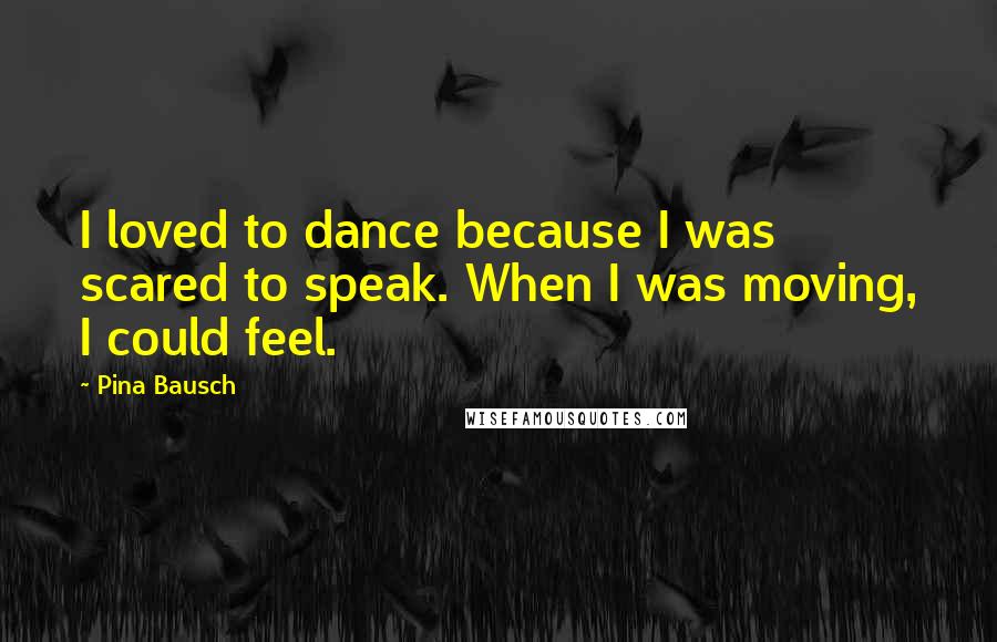 Pina Bausch quotes: I loved to dance because I was scared to speak. When I was moving, I could feel.