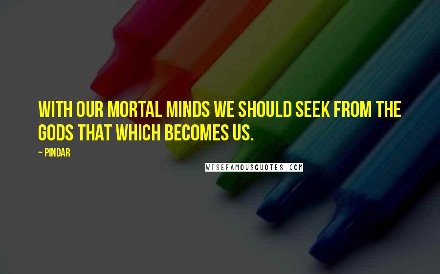 Pindar quotes: With our mortal minds we should seek from the gods that which becomes us.