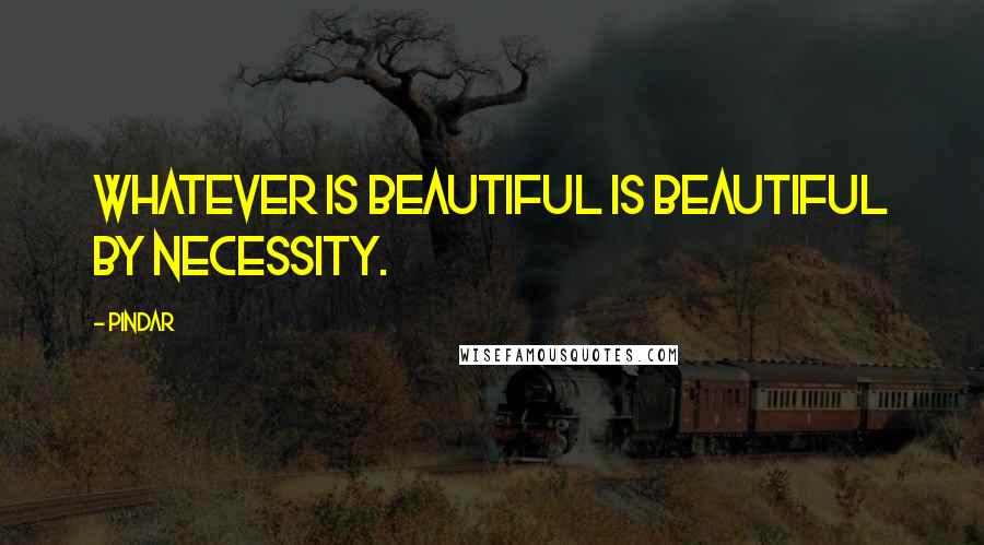 Pindar quotes: Whatever is beautiful is beautiful by necessity.