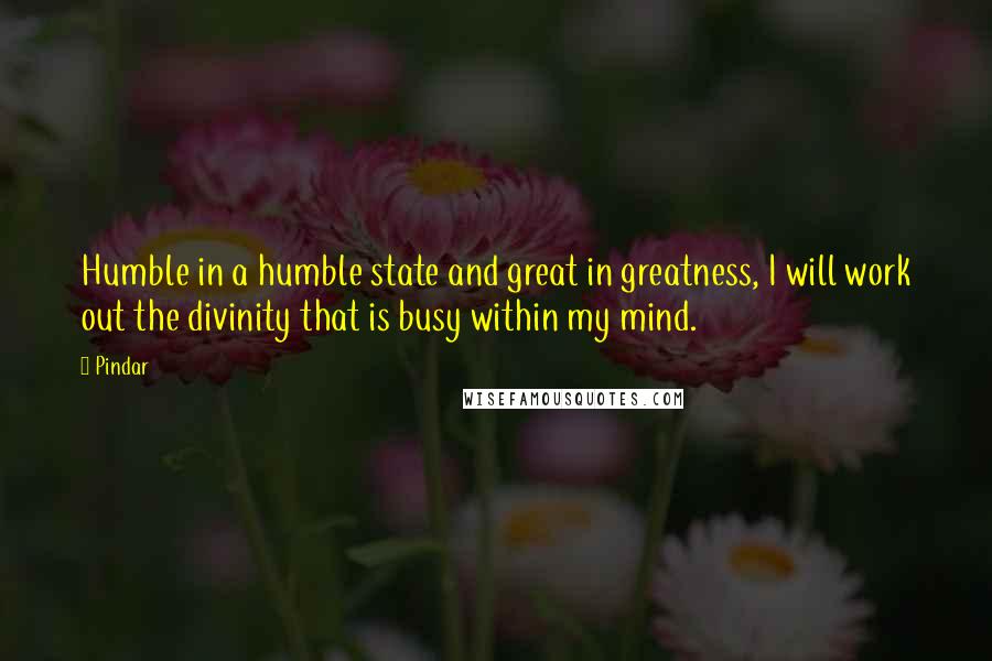 Pindar quotes: Humble in a humble state and great in greatness, I will work out the divinity that is busy within my mind.