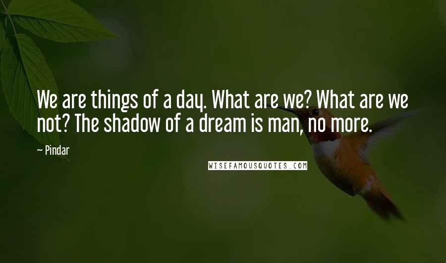 Pindar quotes: We are things of a day. What are we? What are we not? The shadow of a dream is man, no more.