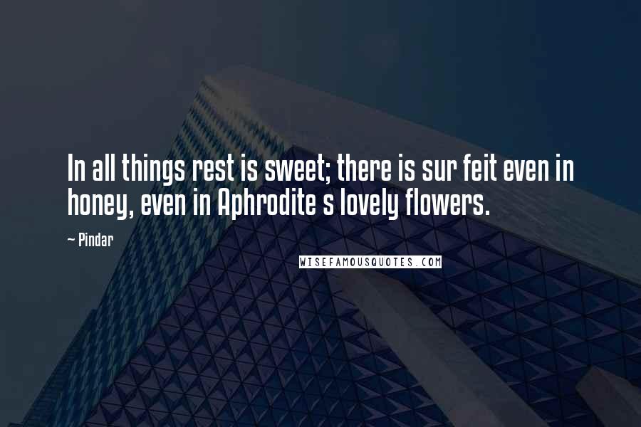 Pindar quotes: In all things rest is sweet; there is sur feit even in honey, even in Aphrodite s lovely flowers.