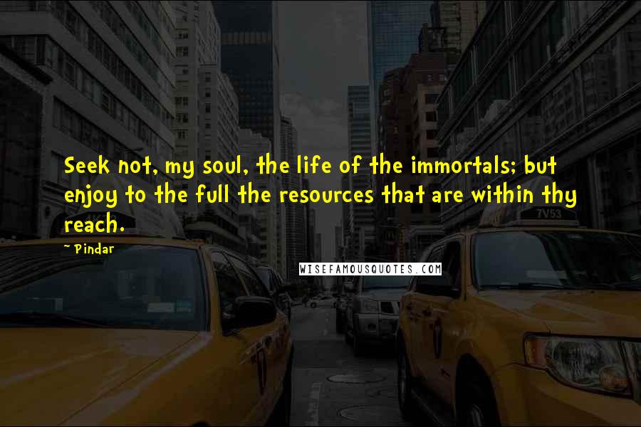 Pindar quotes: Seek not, my soul, the life of the immortals; but enjoy to the full the resources that are within thy reach.