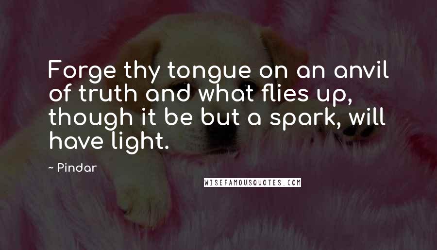 Pindar quotes: Forge thy tongue on an anvil of truth and what flies up, though it be but a spark, will have light.
