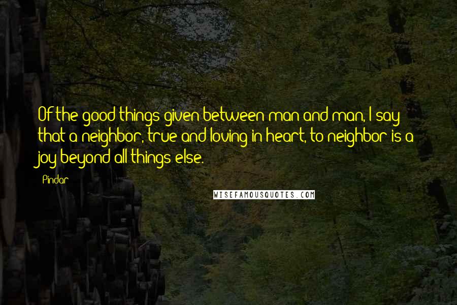 Pindar quotes: Of the good things given between man and man, I say that a neighbor, true and loving in heart, to neighbor is a joy beyond all things else.