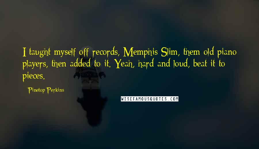 Pinetop Perkins quotes: I taught myself off records, Memphis Slim, them old piano players, then added to it. Yeah, hard and loud, beat it to pieces.