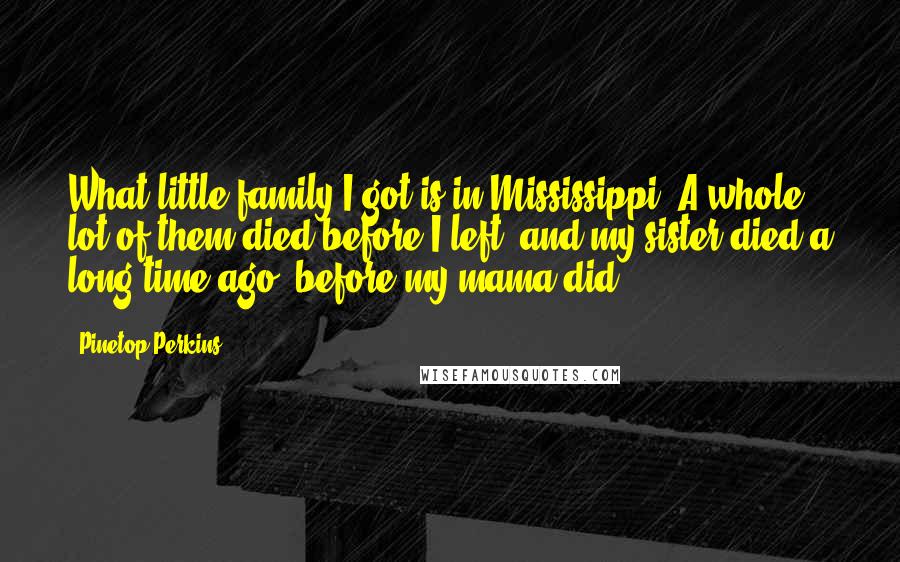 Pinetop Perkins quotes: What little family I got is in Mississippi. A whole lot of them died before I left, and my sister died a long time ago, before my mama did.