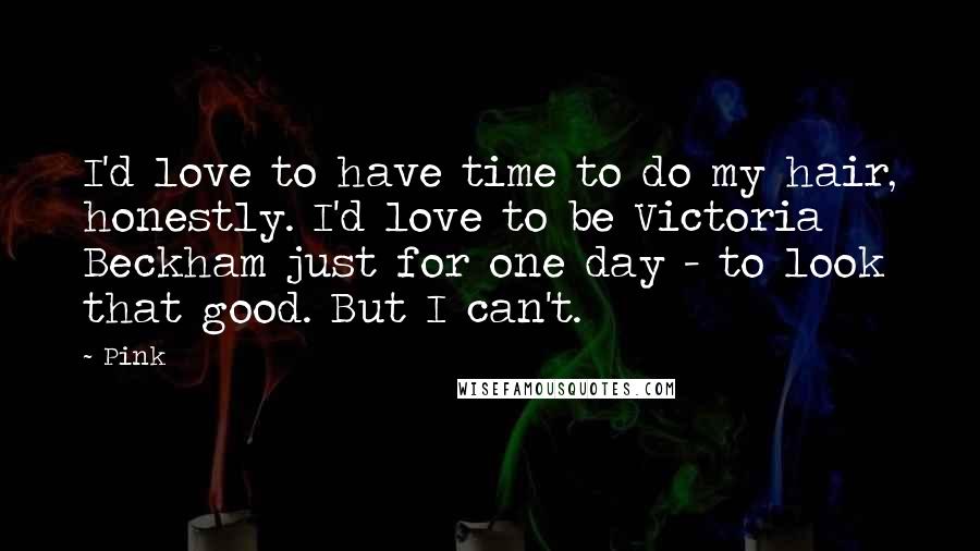 Pink quotes: I'd love to have time to do my hair, honestly. I'd love to be Victoria Beckham just for one day - to look that good. But I can't.