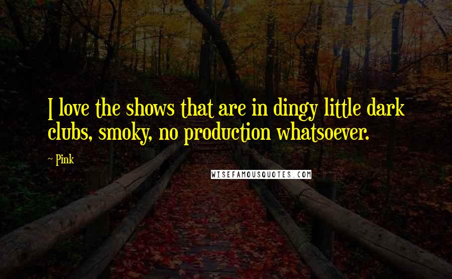 Pink quotes: I love the shows that are in dingy little dark clubs, smoky, no production whatsoever.