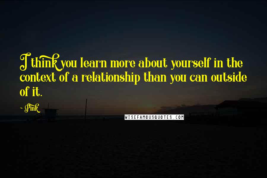Pink quotes: I think you learn more about yourself in the context of a relationship than you can outside of it.