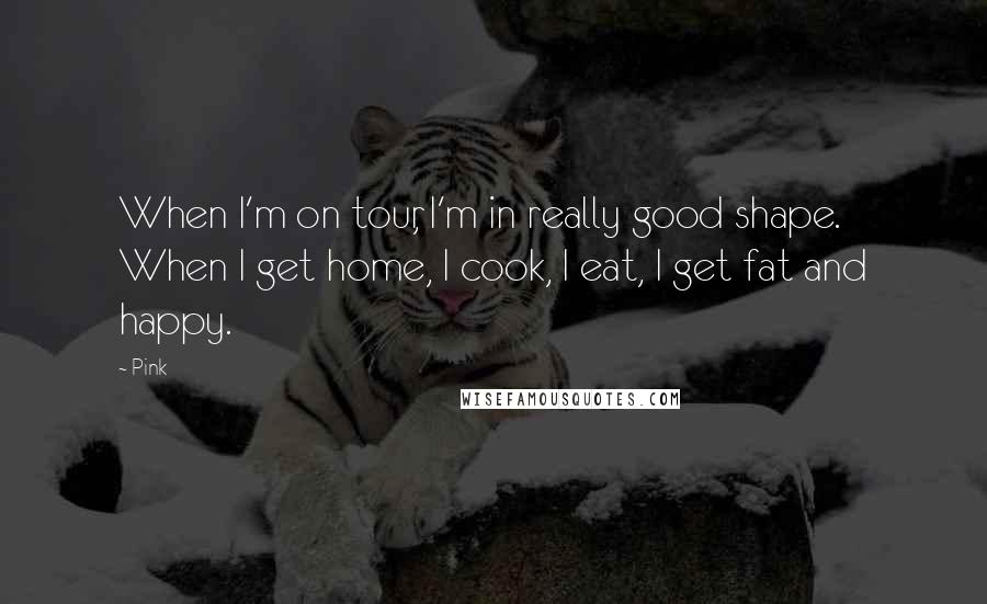 Pink quotes: When I'm on tour, I'm in really good shape. When I get home, I cook, I eat, I get fat and happy.
