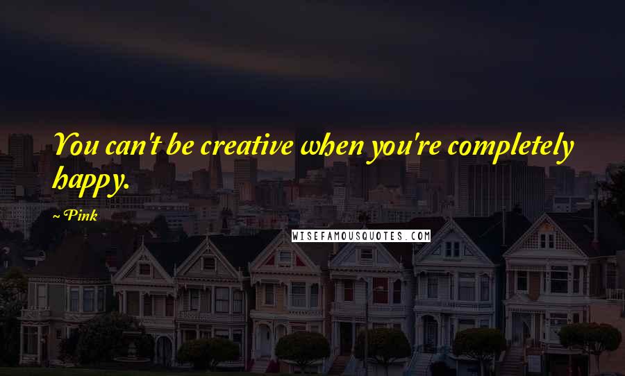 Pink quotes: You can't be creative when you're completely happy.