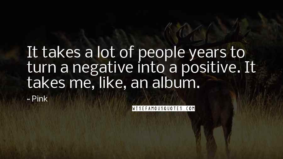 Pink quotes: It takes a lot of people years to turn a negative into a positive. It takes me, like, an album.
