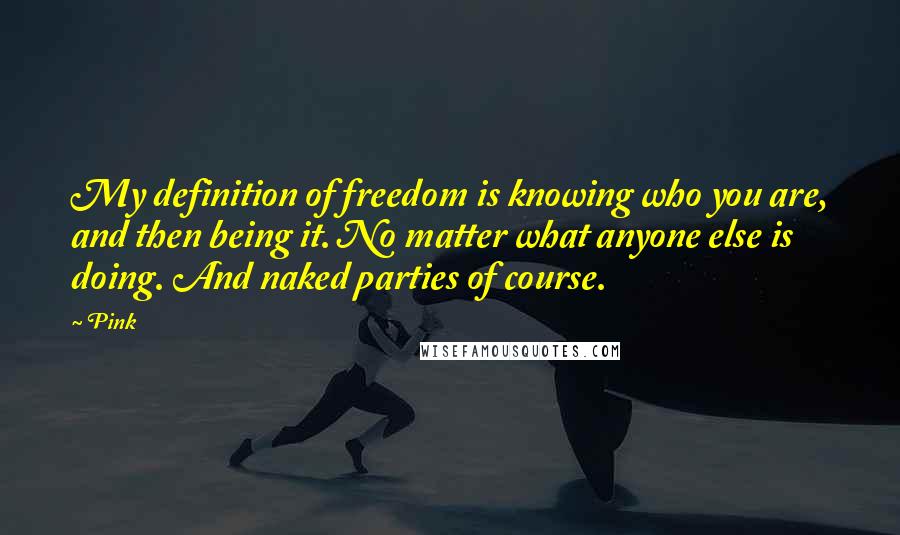 Pink quotes: My definition of freedom is knowing who you are, and then being it. No matter what anyone else is doing. And naked parties of course.