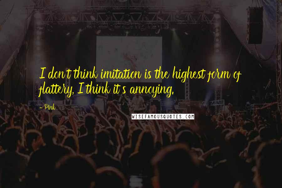 Pink quotes: I don't think imitation is the highest form of flattery, I think it's annoying.