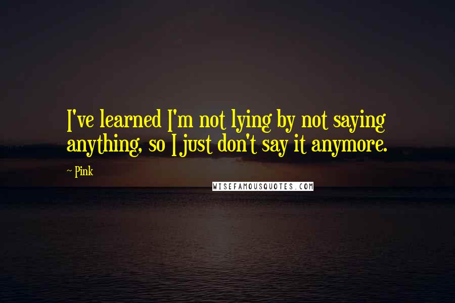 Pink quotes: I've learned I'm not lying by not saying anything, so I just don't say it anymore.