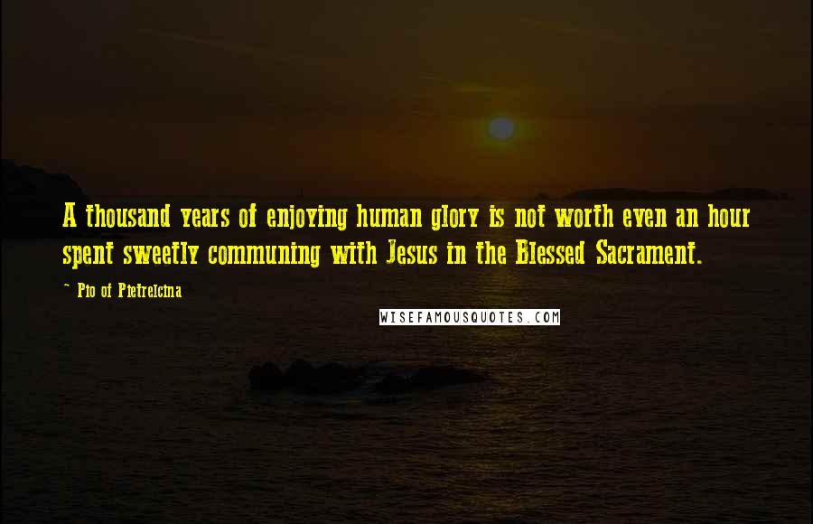 Pio Of Pietrelcina quotes: A thousand years of enjoying human glory is not worth even an hour spent sweetly communing with Jesus in the Blessed Sacrament.