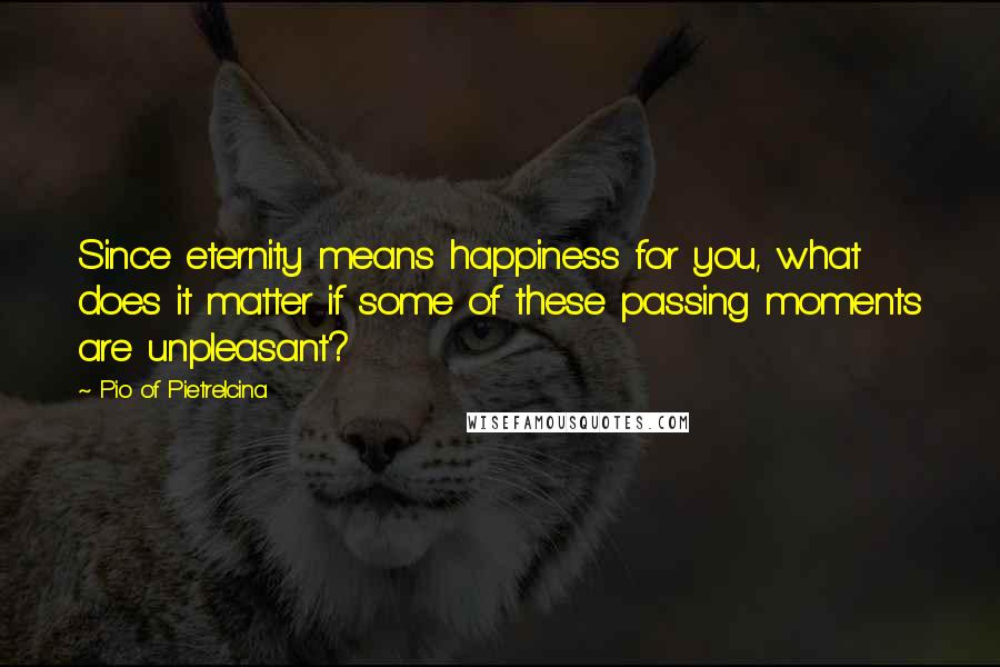 Pio Of Pietrelcina quotes: Since eternity means happiness for you, what does it matter if some of these passing moments are unpleasant?