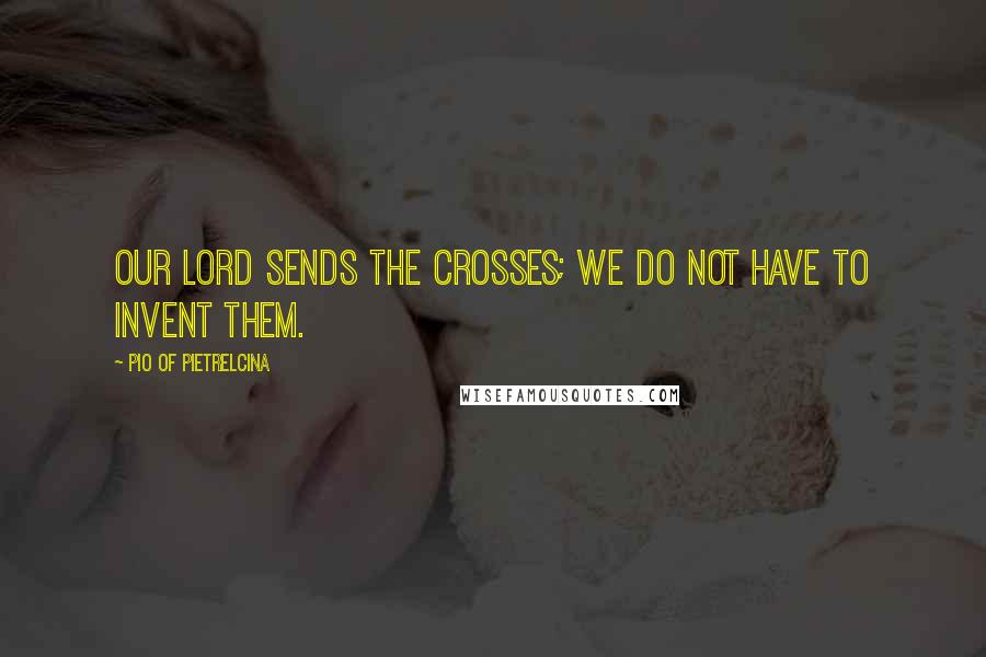 Pio Of Pietrelcina quotes: Our Lord sends the crosses; we do not have to invent them.