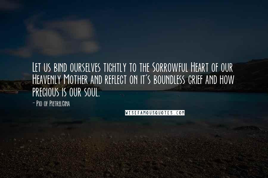 Pio Of Pietrelcina quotes: Let us bind ourselves tightly to the Sorrowful Heart of our Heavenly Mother and reflect on it's boundless grief and how precious is our soul. Pio Of Pietrelcina quotes: Let us bind ourselves tightly to the Sorrowful Heart of our Heavenly Mother and reflect on it's boundless grief and how precious is our soul.
