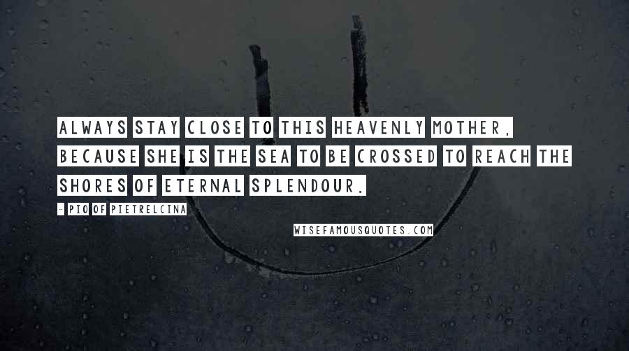 Pio Of Pietrelcina quotes: Always stay close to this Heavenly Mother, because she is the sea to be crossed to reach the shores of Eternal Splendour.