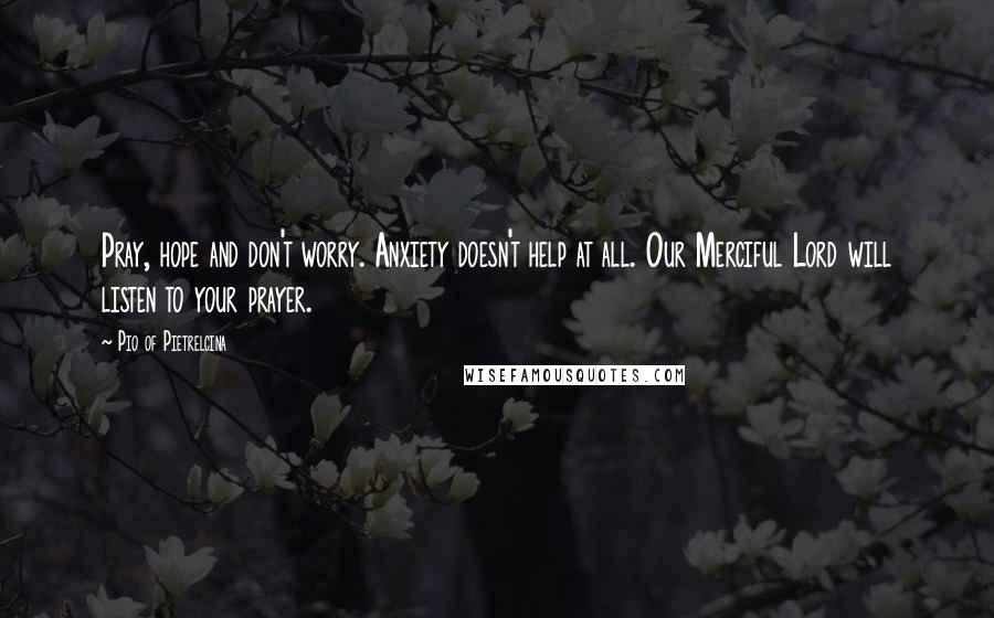 Pio Of Pietrelcina quotes: Pray, hope and don't worry. Anxiety doesn't help at all. Our Merciful Lord will listen to your prayer. Pio Of Pietrelcina quotes: Pray, hope and don't worry. Anxiety doesn't help at all. Our Merciful Lord will listen to your prayer.