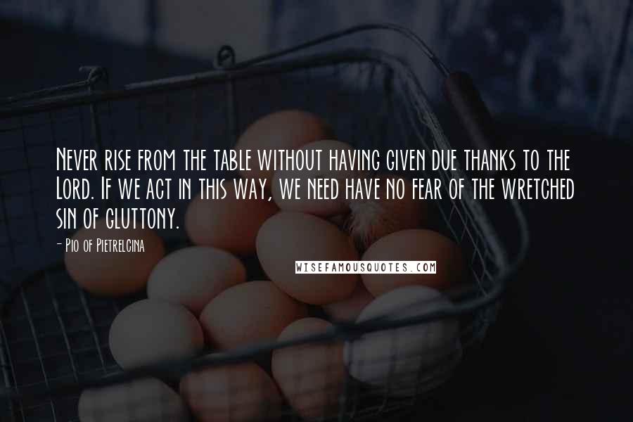 Pio Of Pietrelcina quotes: Never rise from the table without having given due thanks to the Lord. If we act in this way, we need have no fear of the wretched sin of gluttony.