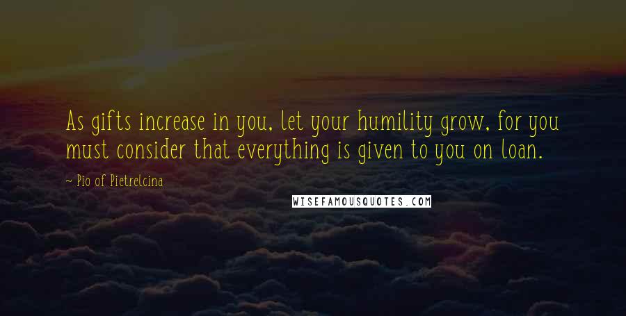 Pio Of Pietrelcina quotes: As gifts increase in you, let your humility grow, for you must consider that everything is given to you on loan. Pio Of Pietrelcina quotes: As gifts increase in you, let your humility grow, for you must consider that everything is given to you on loan.