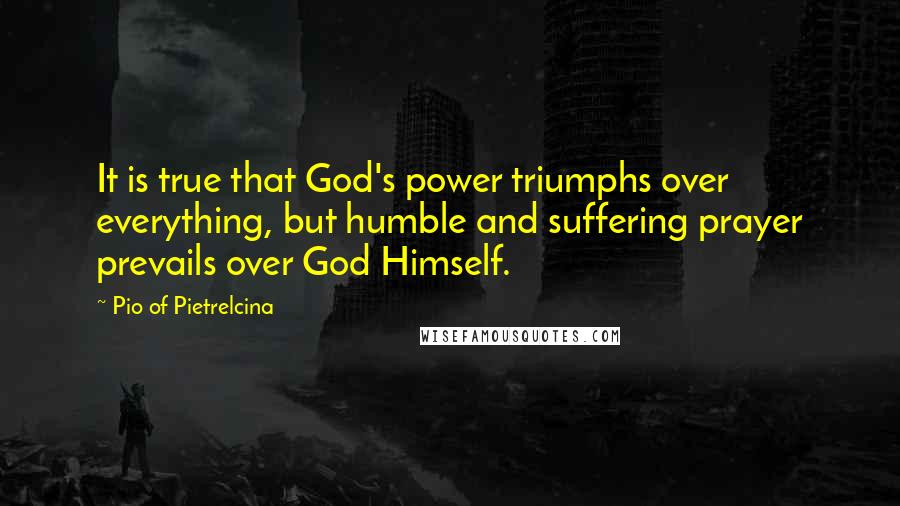 Pio Of Pietrelcina quotes: It is true that God's power triumphs over everything, but humble and suffering prayer prevails over God Himself.