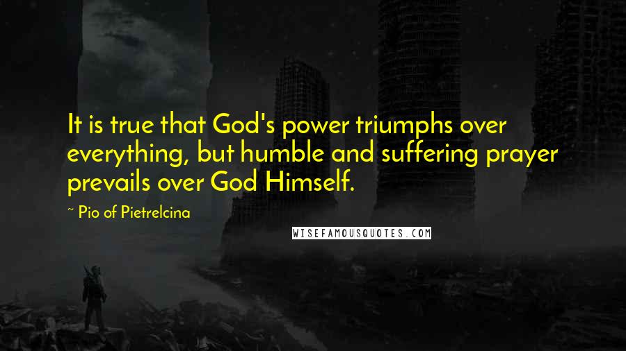Pio Of Pietrelcina quotes: It is true that God's power triumphs over everything, but humble and suffering prayer prevails over God Himself. Pio Of Pietrelcina quotes: It is true that God's power triumphs over everything, but humble and suffering prayer prevails over God Himself.