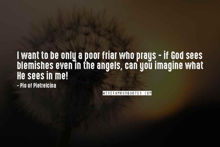 Pio Of Pietrelcina quotes: I want to be only a poor friar who prays - if God sees blemishes even in the angels, can you imagine what He sees in me! Pio Of Pietrelcina quotes: I want to be only a poor friar who prays - if God sees blemishes even in the angels, can you imagine what He sees in me!